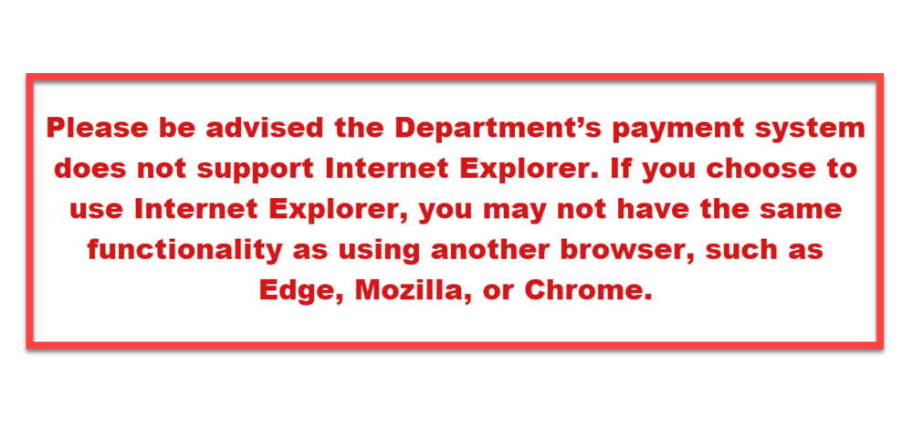IE Message: Please be advised the Department’s payment system does not support Internet Explorer. If you choose to use Internet Explorer, you may not have the same functionality as using another browser, such as Edge, Mozilla, or Chrome